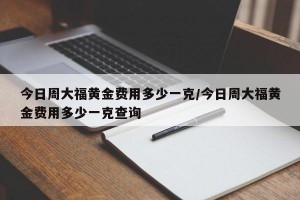 今日周大福黄金费用多少一克/今日周大福黄金费用多少一克查询