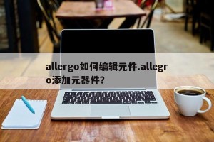 allergo如何编辑元件.allegro添加元器件？