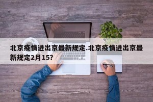 北京疫情进出京最新规定.北京疫情进出京最新规定2月15？