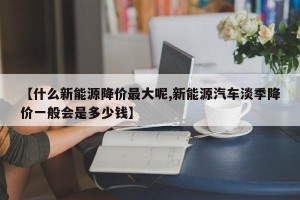 【什么新能源降价最大呢,新能源汽车淡季降价一般会是多少钱】