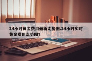 24小时黄金费用最新走势图.24小时实时黄金费用走势图？