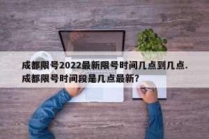 成都限号2022最新限号时间几点到几点.成都限号时间段是几点最新？