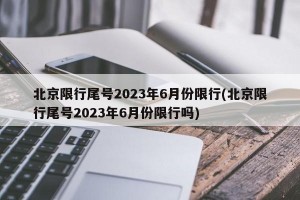 北京限行尾号2023年6月份限行(北京限行尾号2023年6月份限行吗)