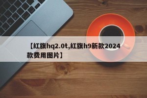 【红旗hq2.0t,红旗h9新款2024款费用图片】