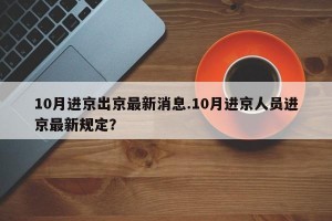 10月进京出京最新消息.10月进京人员进京最新规定？