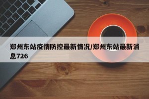 郑州东站疫情防控最新情况/郑州东站最新消息726