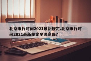 北京限行时间2021最新规定.北京限行时间2021最新规定早晚高峰？