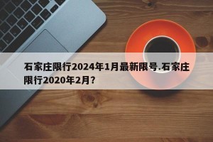 石家庄限行2024年1月最新限号.石家庄限行2020年2月？