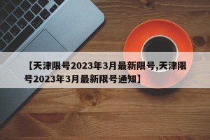 【天津限号2023年3月最新限号,天津限号2023年3月最新限号通知】