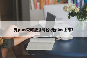 元plus荣耀版指导价.元plus上市？