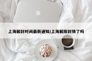 上海解封时间最新通知/上海解除封锁了吗