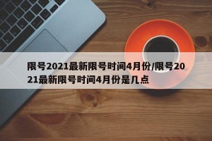 限号2021最新限号时间4月份/限号2021最新限号时间4月份是几点