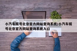 小汽车摇号北京官方网站查询系统/小汽车摇号北京官方网站查询系统入口