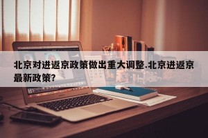 北京对进返京政策做出重大调整.北京进返京最新政策？