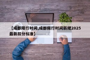 【成都限行时间,成都限行时间新规2025最新扣分标准】