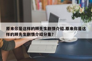 原来你是这样的顾先生剧情介绍.原来你是这样的顾先生剧情介绍分集？