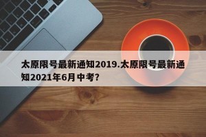 太原限号最新通知2019.太原限号最新通知2021年6月中考？