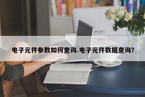 电子元件参数如何查询.电子元件数据查询？