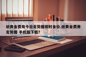 纸黄金费用今日走势图即时金价.纸黄金费用走势图 手机版下载？