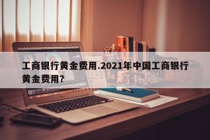 工商银行黄金费用.2021年中国工商银行黄金费用？