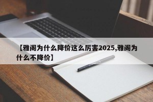 【雅阁为什么降价这么厉害2025,雅阁为什么不降价】