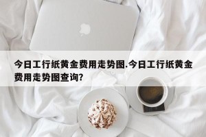 今日工行纸黄金费用走势图.今日工行纸黄金费用走势图查询？