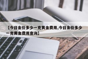 【今日金价多少一克黄金费用,今日金价多少一克黄金费用查询】