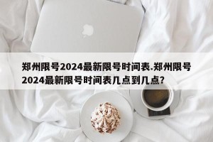 郑州限号2024最新限号时间表.郑州限号2024最新限号时间表几点到几点？