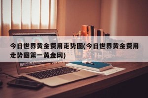 今日世界黄金费用走势图(今日世界黄金费用走势图第一黄金网)