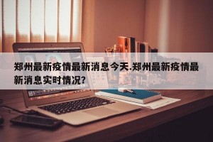 郑州最新疫情最新消息今天.郑州最新疫情最新消息实时情况？