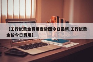 【工行纸黄金费用走势图今日最新,工行纸黄金价今日费用】