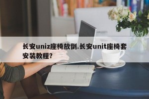 长安uniz座椅放倒.长安unit座椅套安装教程？