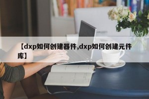 【dxp如何创建器件,dxp如何创建元件库】