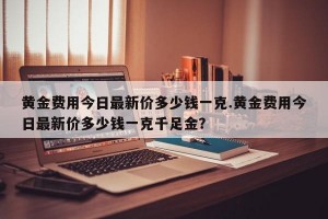 黄金费用今日最新价多少钱一克.黄金费用今日最新价多少钱一克千足金？