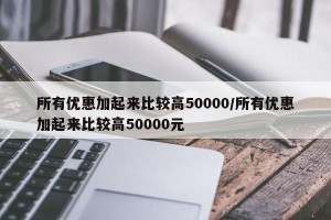 所有优惠加起来比较高50000/所有优惠加起来比较高50000元