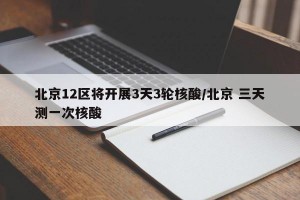 北京12区将开展3天3轮核酸/北京 三天测一次核酸