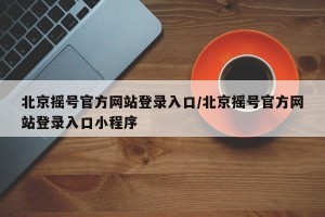 北京摇号官方网站登录入口/北京摇号官方网站登录入口小程序