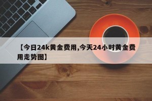 【今日24k黄金费用,今天24小时黄金费用走势图】