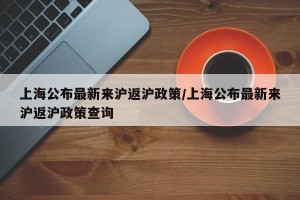 上海公布最新来沪返沪政策/上海公布最新来沪返沪政策查询