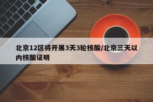 北京12区将开展3天3轮核酸/北京三天以内核酸证明