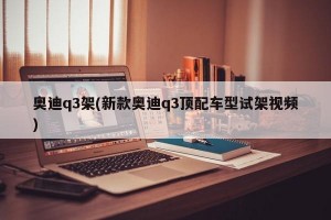 奥迪q3架(新款奥迪q3顶配车型试架视频)