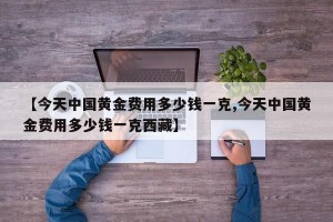 【今天中国黄金费用多少钱一克,今天中国黄金费用多少钱一克西藏】