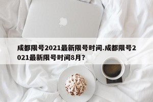 成都限号2021最新限号时间.成都限号2021最新限号时间8月？