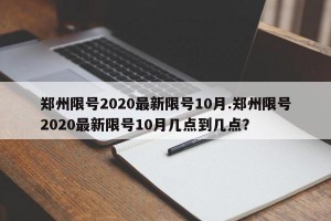 郑州限号2020最新限号10月.郑州限号2020最新限号10月几点到几点？