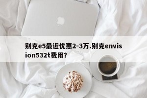 别克e5最近优惠2-3万.别克envision532t费用？