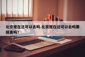 北京现在还可以去吗.北京现在还可以去吗要隔离吗？