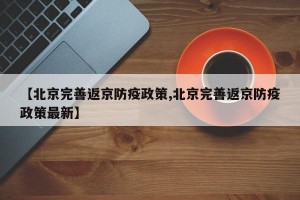 【北京完善返京防疫政策,北京完善返京防疫政策最新】