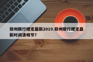 郑州限行规定最新2019.郑州限行规定最新时间清明节？