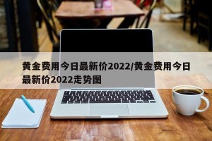 黄金费用今日最新价2022/黄金费用今日最新价2022走势图