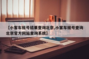 【小客车摇号结果查询北京,小客车摇号查询北京官方网站查询系统】